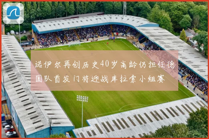 诺伊尔再创历史40岁高龄仍担任德国队首发门将迎战库拉索小组赛