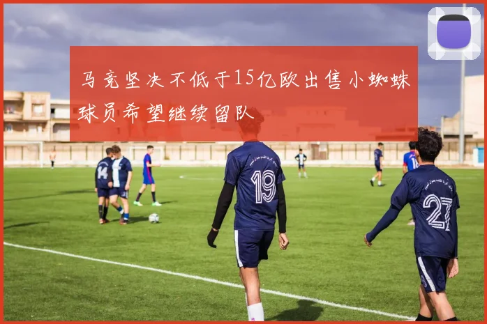 马竞坚决不低于15亿欧出售小蜘蛛球员希望继续留队