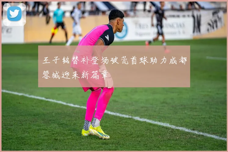 王子铭替补登场破荒首球助力成都蓉城迎来新篇章