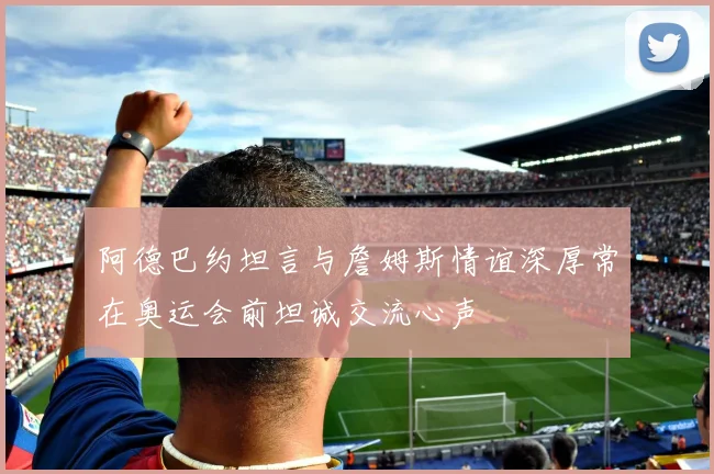 阿德巴约坦言与詹姆斯情谊深厚常在奥运会前坦诚交流心声