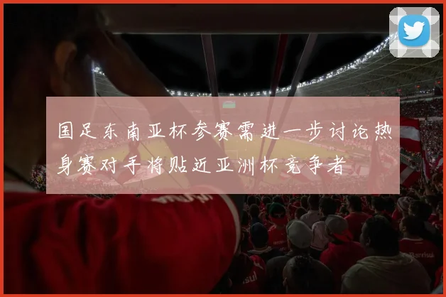 国足东南亚杯参赛需进一步讨论热身赛对手将贴近亚洲杯竞争者