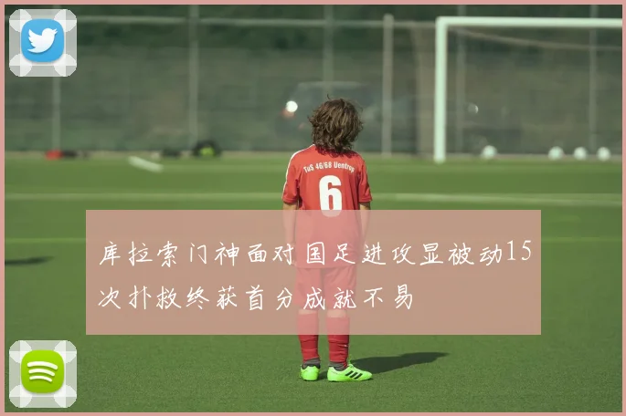 库拉索门神面对国足进攻显被动15次扑救终获首分成就不易