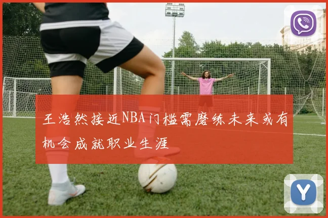 王浩然接近NBA门槛需磨练未来或有机会成就职业生涯
