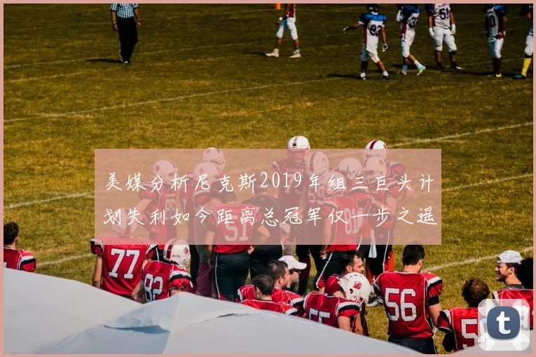 美媒分析尼克斯2019年组三巨头计划失利如今距离总冠军仅一步之遥