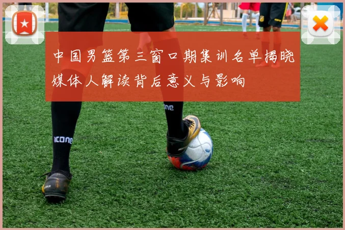 中国男篮第三窗口期集训名单揭晓媒体人解读背后意义与影响
