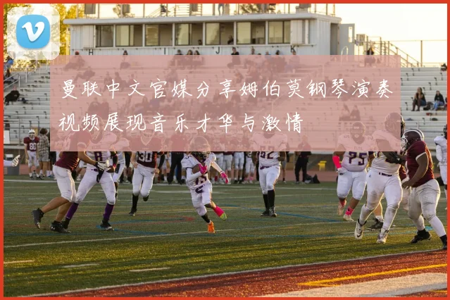 曼联中文官媒分享姆伯莫钢琴演奏视频展现音乐才华与激情