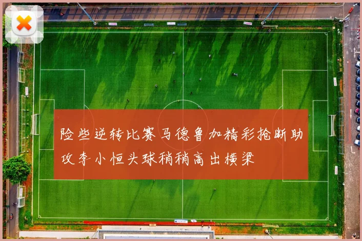 险些逆转比赛马德鲁加精彩抢断助攻李小恒头球稍稍高出横梁