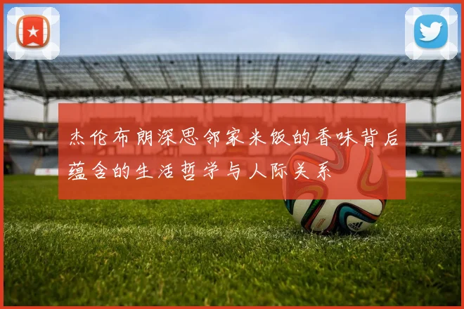 杰伦布朗深思邻家米饭的香味背后蕴含的生活哲学与人际关系