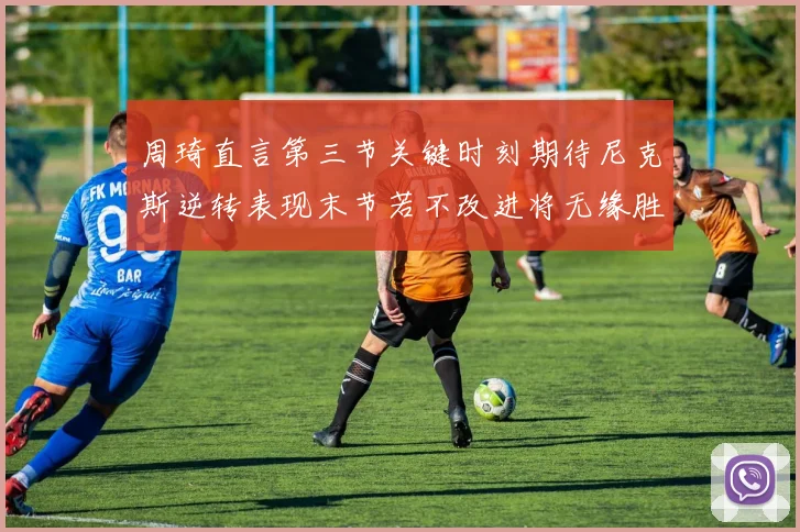 周琦直言第三节关键时刻期待尼克斯逆转表现末节若不改进将无缘胜利