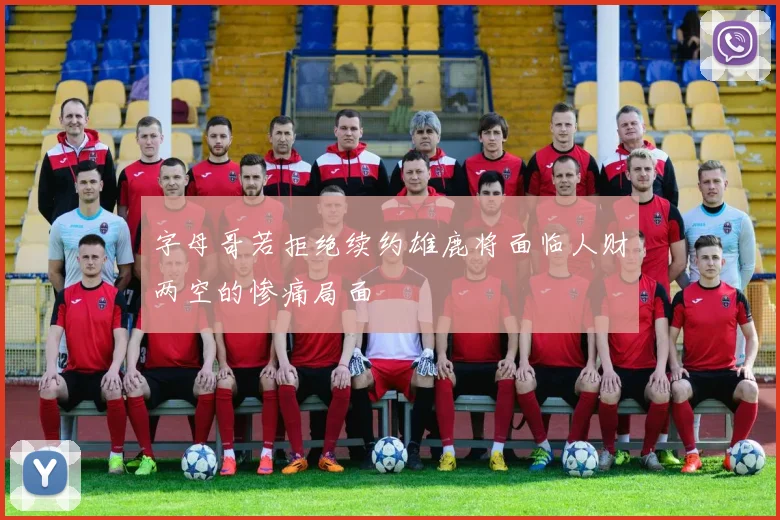 字母哥若拒绝续约雄鹿将面临人财两空的惨痛局面