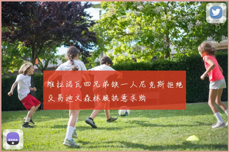 维拉诺瓦四兄弟缺一人尼克斯拒绝交易迪文森林狼执意求购