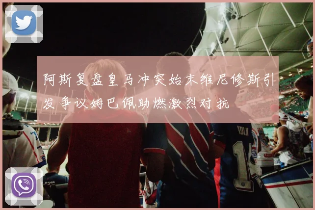 阿斯复盘皇马冲突始末维尼修斯引发争议姆巴佩助燃激烈对抗