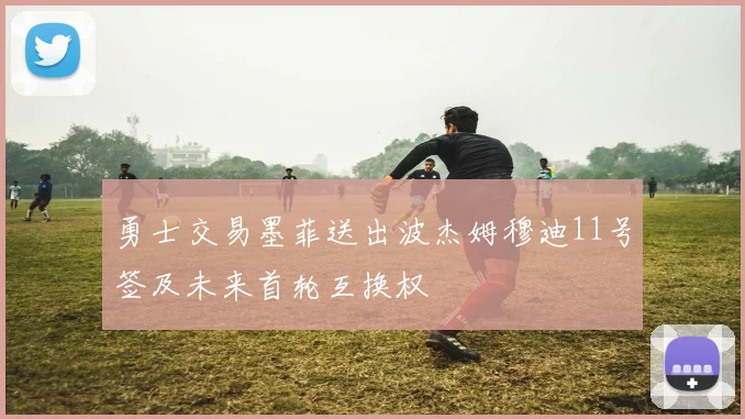 勇士交易墨菲送出波杰姆穆迪11号签及未来首轮互换权