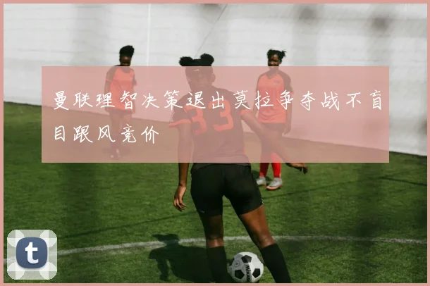 曼联理智决策退出莫拉争夺战不盲目跟风竞价