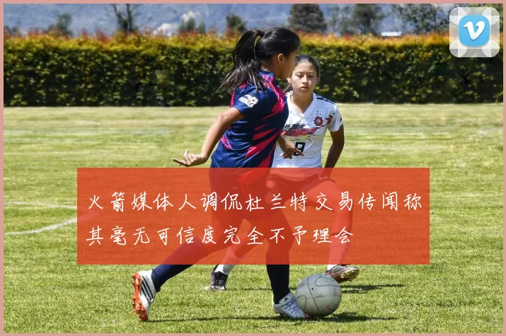 火箭媒体人调侃杜兰特交易传闻称其毫无可信度完全不予理会