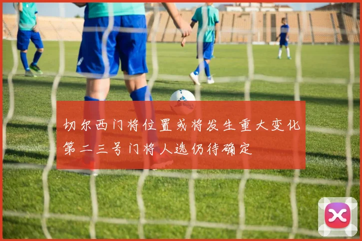 切尔西门将位置或将发生重大变化第二三号门将人选仍待确定