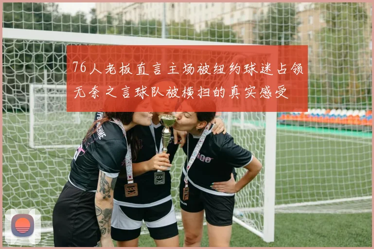 76人老板直言主场被纽约球迷占领无奈之言球队被横扫的真实感受