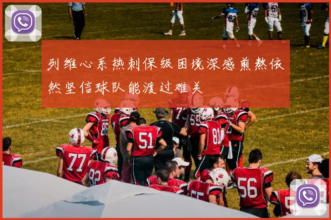 列维心系热刺保级困境深感煎熬依然坚信球队能渡过难关