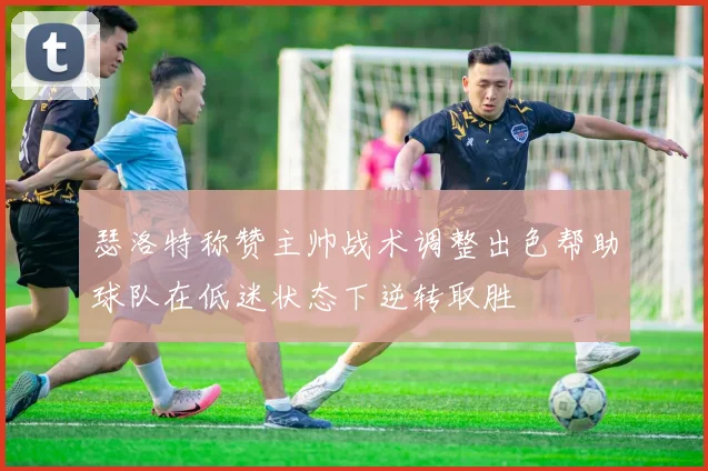 瑟洛特称赞主帅战术调整出色帮助球队在低迷状态下逆转取胜