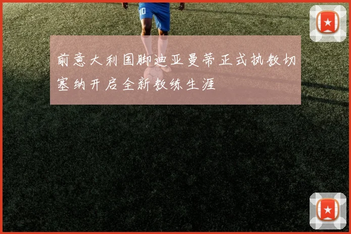 前意大利国脚迪亚曼蒂正式执教切塞纳开启全新教练生涯