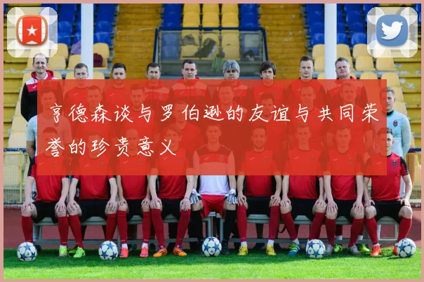 亨德森谈与罗伯逊的友谊与共同荣誉的珍贵意义