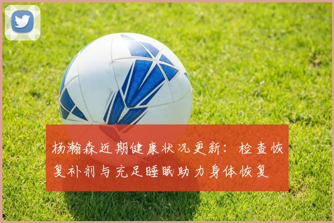 杨瀚森近期健康状况更新：检查恢复补剂与充足睡眠助力身体恢复