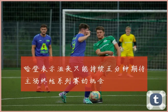 哈登表示沮丧只能持续五分钟期待主场终结系列赛的机会
